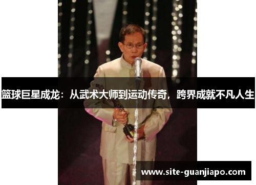 篮球巨星成龙：从武术大师到运动传奇，跨界成就不凡人生