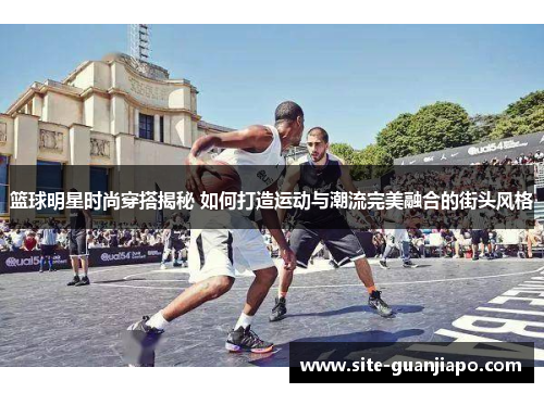 篮球明星时尚穿搭揭秘 如何打造运动与潮流完美融合的街头风格